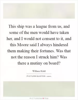 This ship was a league from us, and some of the men would have taken her, and I would not consent to it, and this Moore said I always hindered them making their fortunes. Was that not the reason I struck him? Was there a mutiny on board? Picture Quote #1