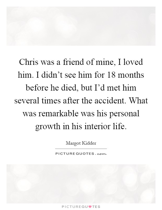 Chris was a friend of mine, I loved him. I didn’t see him for 18 months before he died, but I’d met him several times after the accident. What was remarkable was his personal growth in his interior life Picture Quote #1