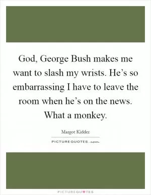 God, George Bush makes me want to slash my wrists. He’s so embarrassing I have to leave the room when he’s on the news. What a monkey Picture Quote #1
