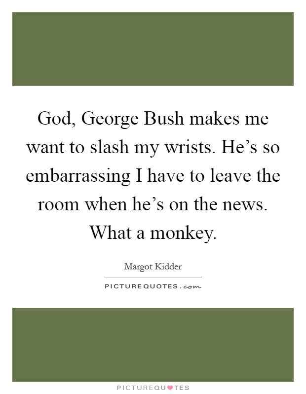 God, George Bush makes me want to slash my wrists. He's so embarrassing I have to leave the room when he's on the news. What a monkey Picture Quote #1