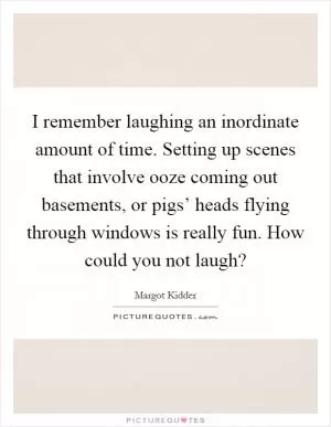 I remember laughing an inordinate amount of time. Setting up scenes that involve ooze coming out basements, or pigs’ heads flying through windows is really fun. How could you not laugh? Picture Quote #1