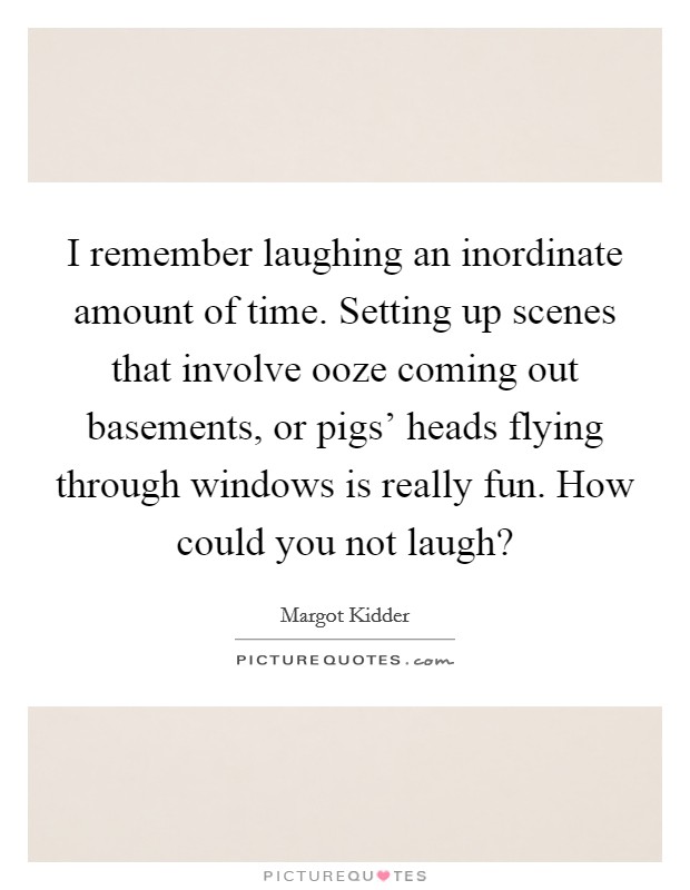 I remember laughing an inordinate amount of time. Setting up scenes that involve ooze coming out basements, or pigs' heads flying through windows is really fun. How could you not laugh? Picture Quote #1