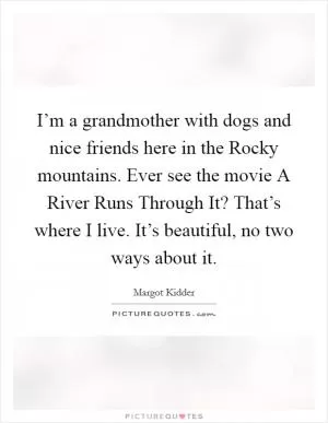 I’m a grandmother with dogs and nice friends here in the Rocky mountains. Ever see the movie A River Runs Through It? That’s where I live. It’s beautiful, no two ways about it Picture Quote #1
