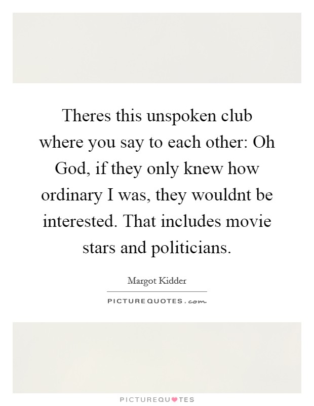 Theres this unspoken club where you say to each other: Oh God, if they only knew how ordinary I was, they wouldnt be interested. That includes movie stars and politicians Picture Quote #1