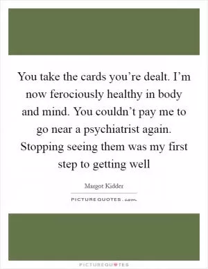 You take the cards you’re dealt. I’m now ferociously healthy in body and mind. You couldn’t pay me to go near a psychiatrist again. Stopping seeing them was my first step to getting well Picture Quote #1