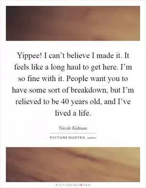 Yippee! I can’t believe I made it. It feels like a long haul to get here. I’m so fine with it. People want you to have some sort of breakdown, but I’m relieved to be 40 years old, and I’ve lived a life Picture Quote #1