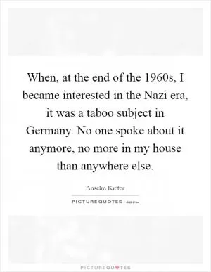 When, at the end of the 1960s, I became interested in the Nazi era, it was a taboo subject in Germany. No one spoke about it anymore, no more in my house than anywhere else Picture Quote #1