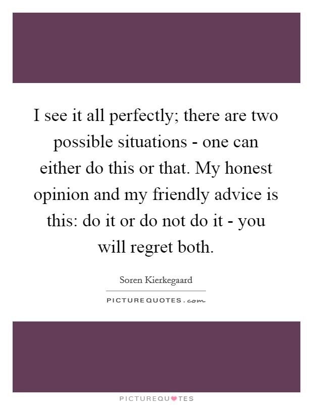 I see it all perfectly; there are two possible situations - one can either do this or that. My honest opinion and my friendly advice is this: do it or do not do it - you will regret both Picture Quote #1