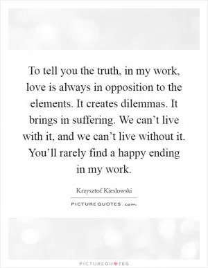 To tell you the truth, in my work, love is always in opposition to the elements. It creates dilemmas. It brings in suffering. We can’t live with it, and we can’t live without it. You’ll rarely find a happy ending in my work Picture Quote #1