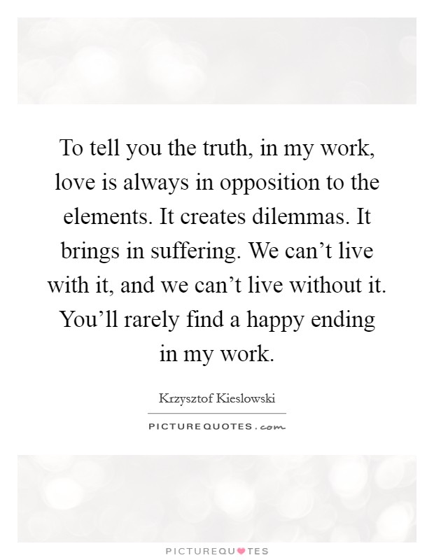 To tell you the truth, in my work, love is always in opposition to the elements. It creates dilemmas. It brings in suffering. We can't live with it, and we can't live without it. You'll rarely find a happy ending in my work Picture Quote #1