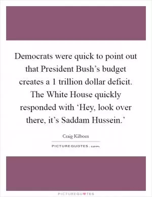 Democrats were quick to point out that President Bush’s budget creates a 1 trillion dollar deficit. The White House quickly responded with ‘Hey, look over there, it’s Saddam Hussein.’ Picture Quote #1
