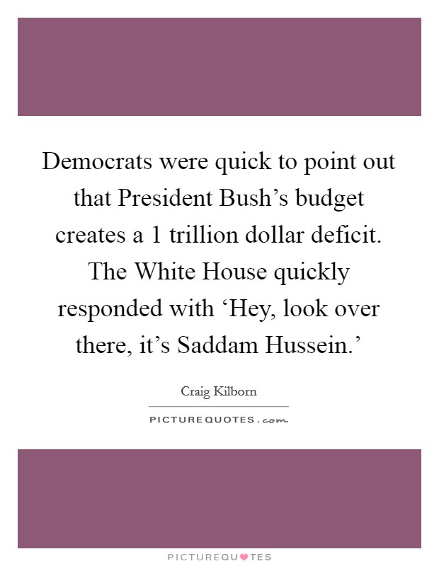 Democrats were quick to point out that President Bush's budget creates a 1 trillion dollar deficit. The White House quickly responded with ‘Hey, look over there, it's Saddam Hussein.' Picture Quote #1