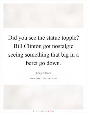 Did you see the statue topple? Bill Clinton got nostalgic seeing something that big in a beret go down Picture Quote #1