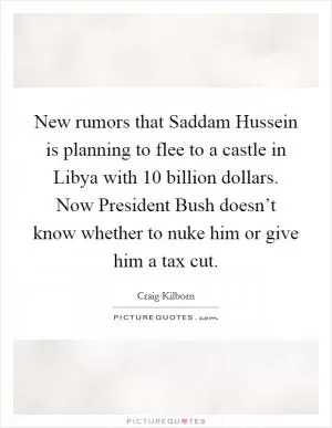 New rumors that Saddam Hussein is planning to flee to a castle in Libya with 10 billion dollars. Now President Bush doesn’t know whether to nuke him or give him a tax cut Picture Quote #1