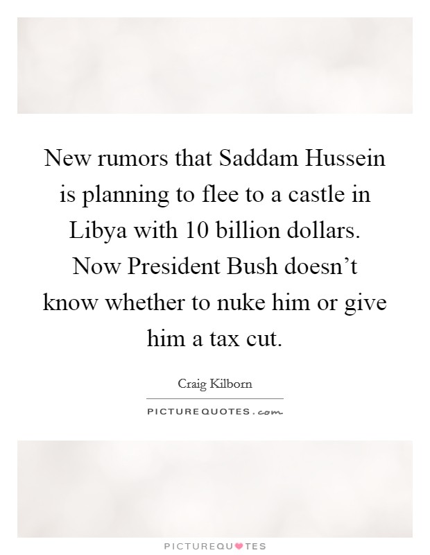 New rumors that Saddam Hussein is planning to flee to a castle in Libya with 10 billion dollars. Now President Bush doesn't know whether to nuke him or give him a tax cut Picture Quote #1