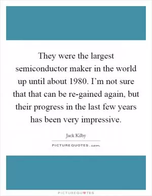 They were the largest semiconductor maker in the world up until about 1980. I’m not sure that that can be re-gained again, but their progress in the last few years has been very impressive Picture Quote #1