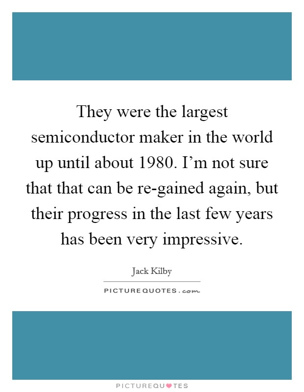 They were the largest semiconductor maker in the world up until about 1980. I'm not sure that that can be re-gained again, but their progress in the last few years has been very impressive Picture Quote #1