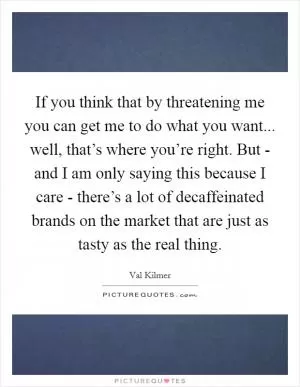 If you think that by threatening me you can get me to do what you want... well, that’s where you’re right. But - and I am only saying this because I care - there’s a lot of decaffeinated brands on the market that are just as tasty as the real thing Picture Quote #1