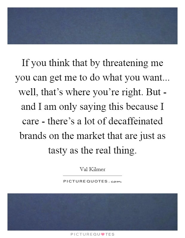 If you think that by threatening me you can get me to do what you want... well, that's where you're right. But - and I am only saying this because I care - there's a lot of decaffeinated brands on the market that are just as tasty as the real thing Picture Quote #1