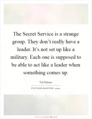 The Secret Service is a strange group. They don’t really have a leader. It’s not set up like a military. Each one is supposed to be able to act like a leader when something comes up Picture Quote #1