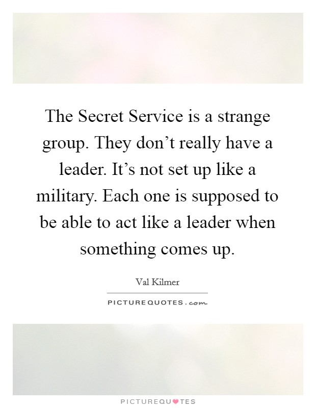 The Secret Service is a strange group. They don't really have a leader. It's not set up like a military. Each one is supposed to be able to act like a leader when something comes up Picture Quote #1