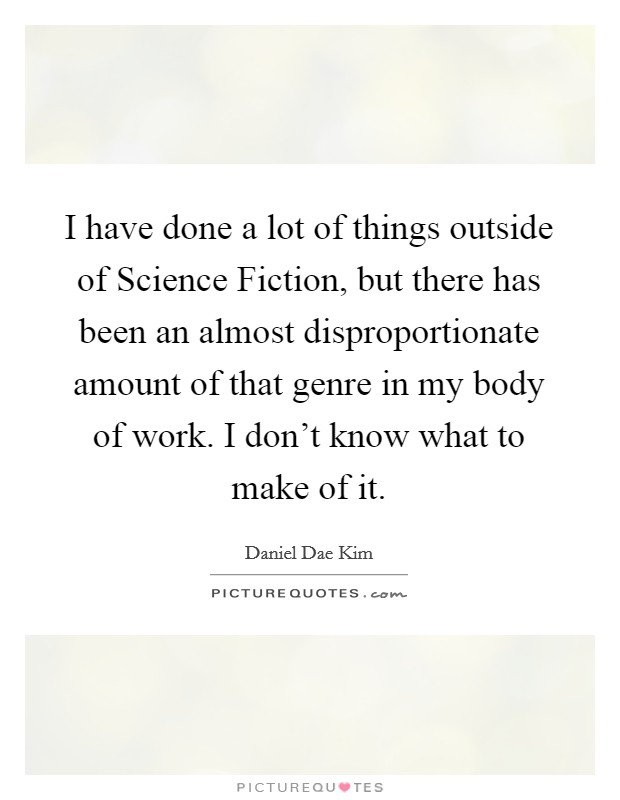 I have done a lot of things outside of Science Fiction, but there has been an almost disproportionate amount of that genre in my body of work. I don't know what to make of it Picture Quote #1