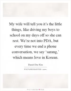 My wife will tell you it’s the little things, like driving my boys to school on my days off so she can rest. We’re not into PDA, but every time we end a phone conversation, we say ‘sarang,’ which means love in Korean Picture Quote #1