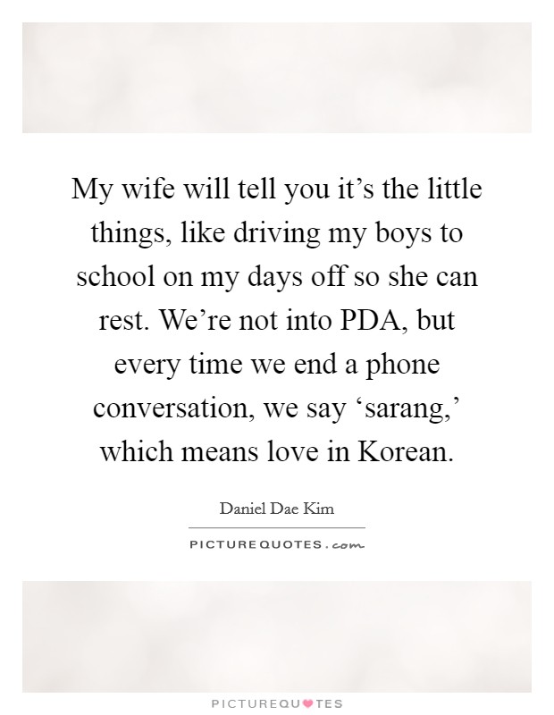 My wife will tell you it's the little things, like driving my boys to school on my days off so she can rest. We're not into PDA, but every time we end a phone conversation, we say ‘sarang,' which means love in Korean Picture Quote #1