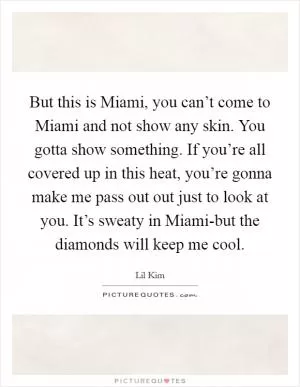But this is Miami, you can’t come to Miami and not show any skin. You gotta show something. If you’re all covered up in this heat, you’re gonna make me pass out out just to look at you. It’s sweaty in Miami-but the diamonds will keep me cool Picture Quote #1