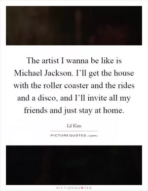 The artist I wanna be like is Michael Jackson. I’ll get the house with the roller coaster and the rides and a disco, and I’ll invite all my friends and just stay at home Picture Quote #1