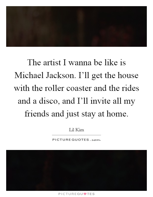 The artist I wanna be like is Michael Jackson. I'll get the house with the roller coaster and the rides and a disco, and I'll invite all my friends and just stay at home Picture Quote #1