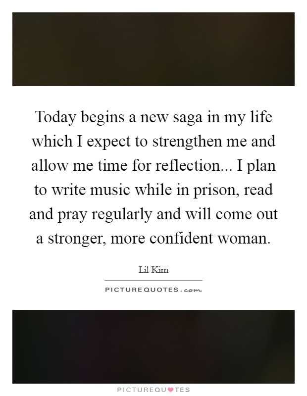 Today begins a new saga in my life which I expect to strengthen me and allow me time for reflection... I plan to write music while in prison, read and pray regularly and will come out a stronger, more confident woman Picture Quote #1