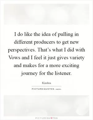 I do like the idea of pulling in different producers to get new perspectives. That’s what I did with Vows and I feel it just gives variety and makes for a more exciting journey for the listener Picture Quote #1