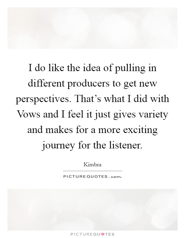 I do like the idea of pulling in different producers to get new perspectives. That's what I did with Vows and I feel it just gives variety and makes for a more exciting journey for the listener Picture Quote #1