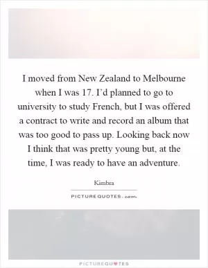 I moved from New Zealand to Melbourne when I was 17. I’d planned to go to university to study French, but I was offered a contract to write and record an album that was too good to pass up. Looking back now I think that was pretty young but, at the time, I was ready to have an adventure Picture Quote #1
