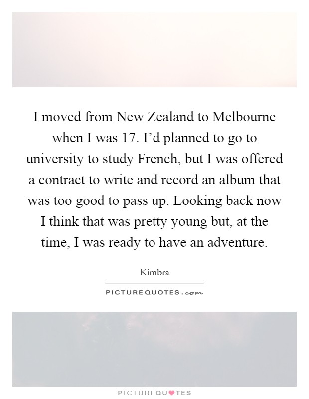 I moved from New Zealand to Melbourne when I was 17. I'd planned to go to university to study French, but I was offered a contract to write and record an album that was too good to pass up. Looking back now I think that was pretty young but, at the time, I was ready to have an adventure Picture Quote #1