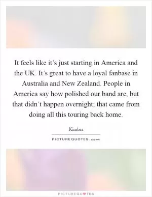 It feels like it’s just starting in America and the UK. It’s great to have a loyal fanbase in Australia and New Zealand. People in America say how polished our band are, but that didn’t happen overnight; that came from doing all this touring back home Picture Quote #1
