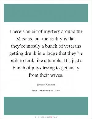 There’s an air of mystery around the Masons, but the reality is that they’re mostly a bunch of veterans getting drunk in a lodge that they’ve built to look like a temple. It’s just a bunch of guys trying to get away from their wives Picture Quote #1
