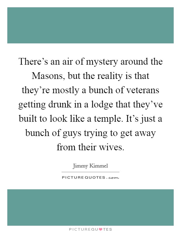There's an air of mystery around the Masons, but the reality is that they're mostly a bunch of veterans getting drunk in a lodge that they've built to look like a temple. It's just a bunch of guys trying to get away from their wives Picture Quote #1