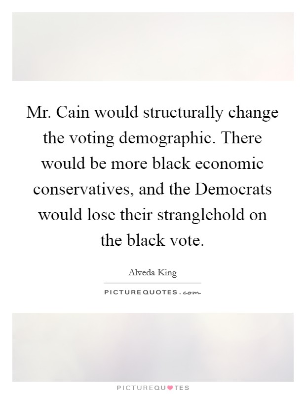 Mr. Cain would structurally change the voting demographic. There would be more black economic conservatives, and the Democrats would lose their stranglehold on the black vote Picture Quote #1