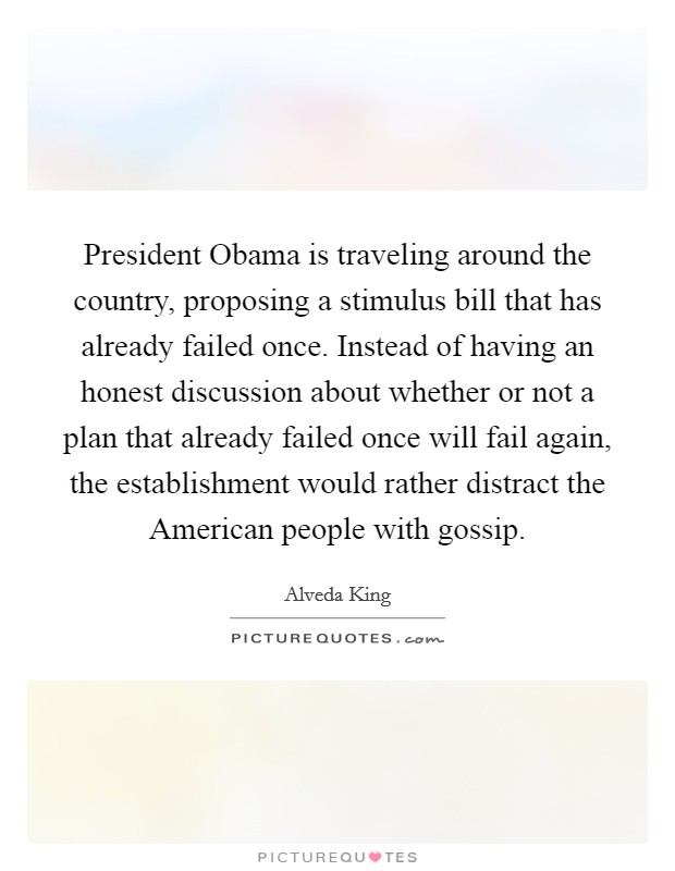 President Obama is traveling around the country, proposing a stimulus bill that has already failed once. Instead of having an honest discussion about whether or not a plan that already failed once will fail again, the establishment would rather distract the American people with gossip Picture Quote #1