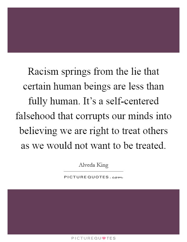Racism springs from the lie that certain human beings are less than fully human. It's a self-centered falsehood that corrupts our minds into believing we are right to treat others as we would not want to be treated Picture Quote #1