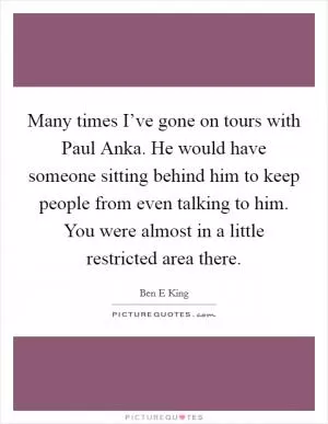 Many times I’ve gone on tours with Paul Anka. He would have someone sitting behind him to keep people from even talking to him. You were almost in a little restricted area there Picture Quote #1