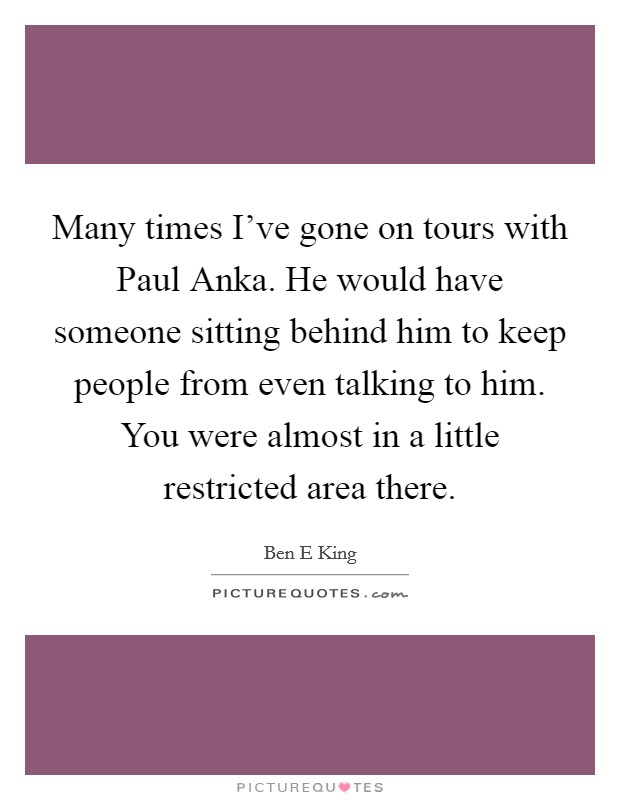 Many times I've gone on tours with Paul Anka. He would have someone sitting behind him to keep people from even talking to him. You were almost in a little restricted area there Picture Quote #1