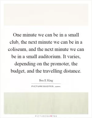 One minute we can be in a small club, the next minute we can be in a coliseum, and the next minute we can be in a small auditorium. It varies, depending on the promoter, the budget, and the travelling distance Picture Quote #1