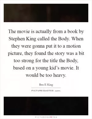 The movie is actually from a book by Stephen King called the Body. When they were gonna put it to a motion picture, they found the story was a bit too strong for the title the Body, based on a young kid’s movie. It would be too heavy Picture Quote #1