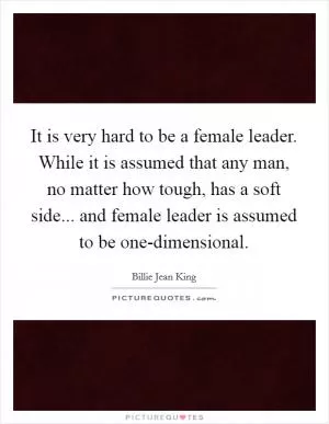 It is very hard to be a female leader. While it is assumed that any man, no matter how tough, has a soft side... and female leader is assumed to be one-dimensional Picture Quote #1