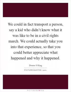 We could in fact transport a person, say a kid who didn’t know what it was like to be in a civil rights march. We could actually take you into that experience, so that you could better appreciate what happened and why it happened Picture Quote #1