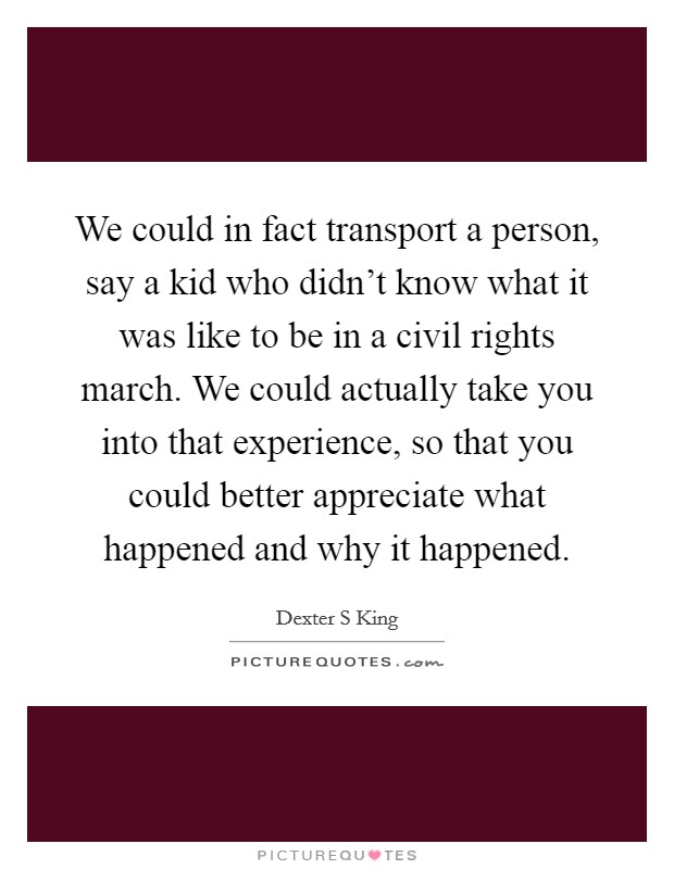 We could in fact transport a person, say a kid who didn't know what it was like to be in a civil rights march. We could actually take you into that experience, so that you could better appreciate what happened and why it happened Picture Quote #1