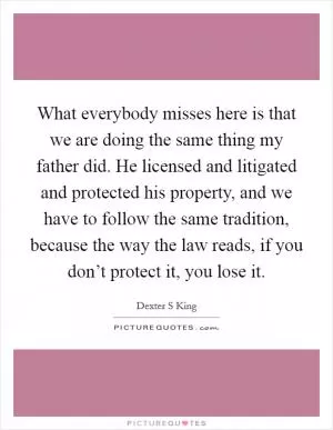 What everybody misses here is that we are doing the same thing my father did. He licensed and litigated and protected his property, and we have to follow the same tradition, because the way the law reads, if you don’t protect it, you lose it Picture Quote #1